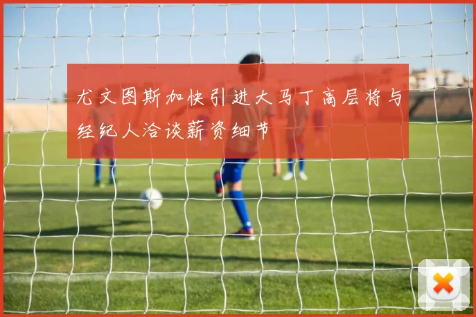 尤文图斯加快引进大马丁高层将与经纪人洽谈薪资细节