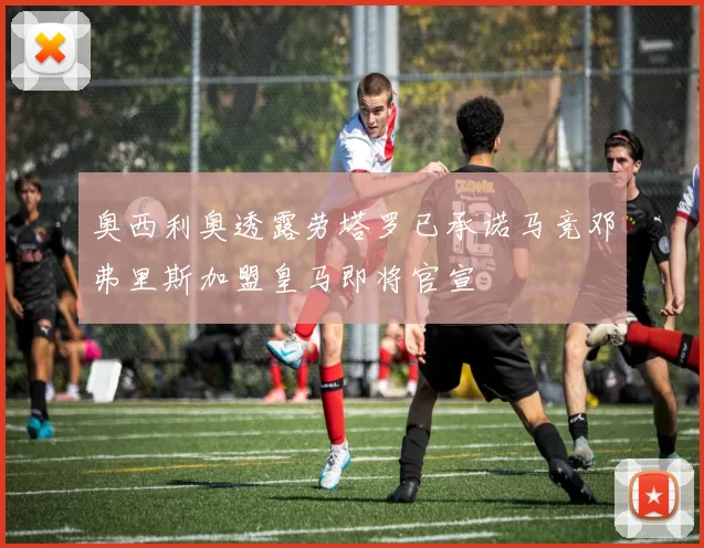 奥西利奥透露劳塔罗已承诺马竞邓弗里斯加盟皇马即将官宣