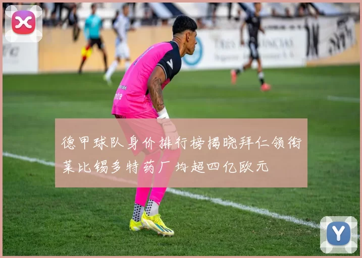 德甲球队身价排行榜揭晓拜仁领衔莱比锡多特药厂均超四亿欧元
