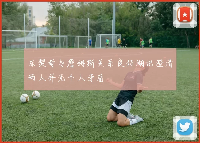 东契奇与詹姆斯关系良好湖记澄清两人并无个人矛盾