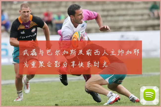 武磊与巴尔加斯及前西人主帅加耶戈重聚合影分享快乐时光