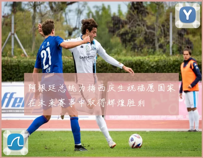阿根廷总统为梅西庆生祝福愿国家在未来赛事中取得辉煌胜利