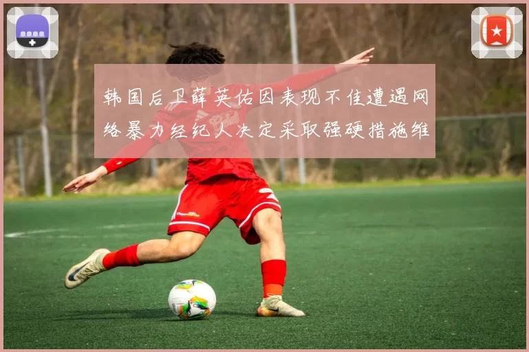 韩国后卫薛英佑因表现不佳遭遇网络暴力经纪人决定采取强硬措施维护权益
