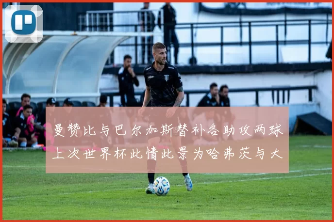 曼赞比与巴尔加斯替补各助攻两球上次世界杯此情此景为哈弗茨与大菲尔