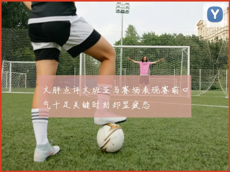 文胖点评文班亚马赛场表现赛前口气十足关键时刻却显疲态
