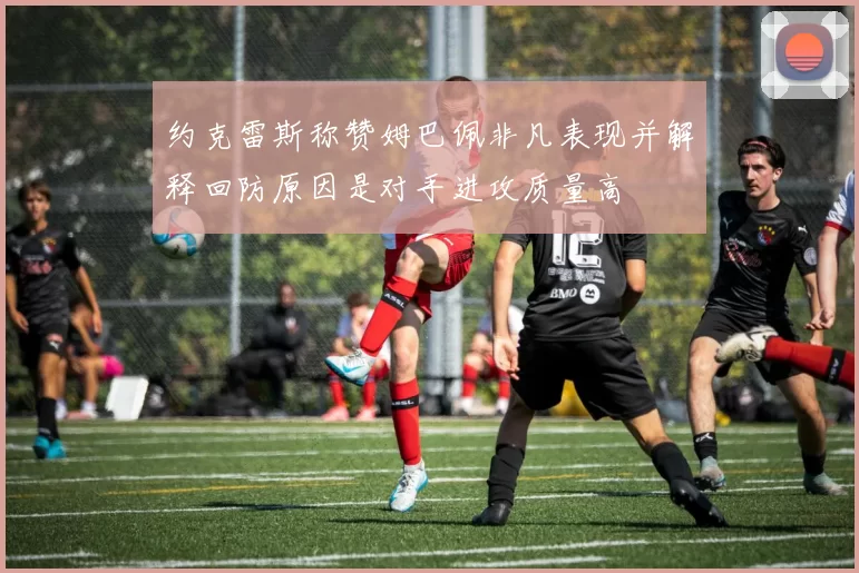 约克雷斯称赞姆巴佩非凡表现并解释回防原因是对手进攻质量高