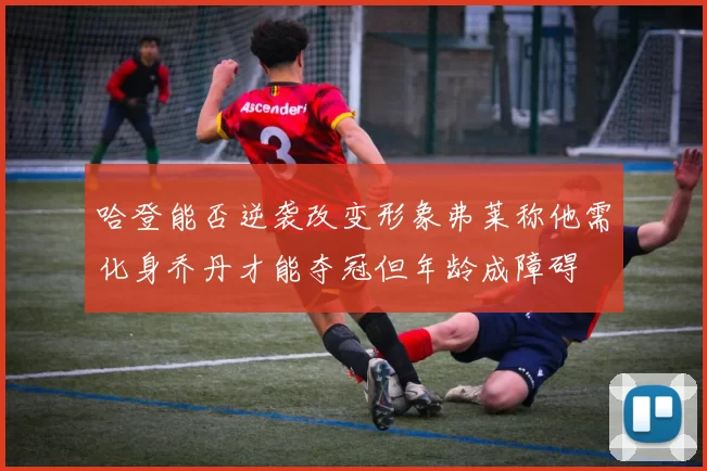 哈登能否逆袭改变形象弗莱称他需化身乔丹才能夺冠但年龄成障碍