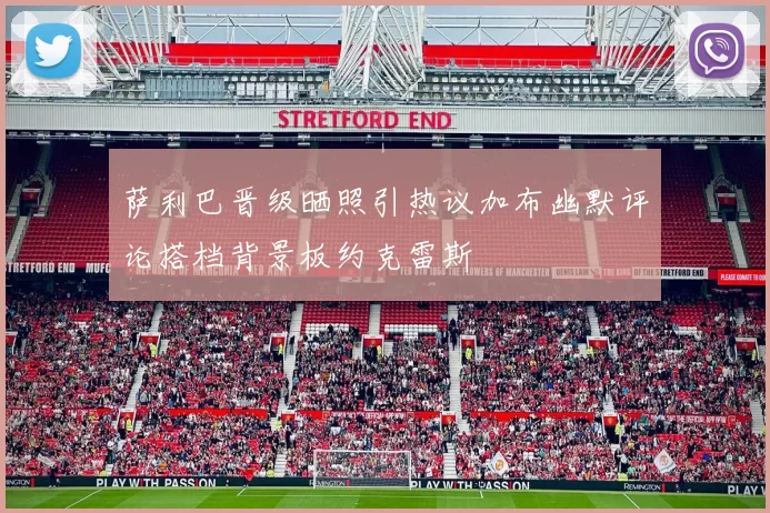 萨利巴晋级晒照引热议加布幽默评论搭档背景板约克雷斯