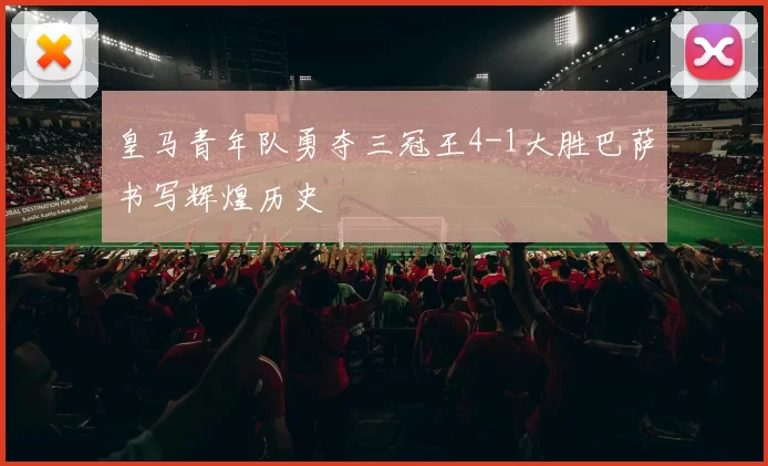 皇马青年队勇夺三冠王4-1大胜巴萨书写辉煌历史