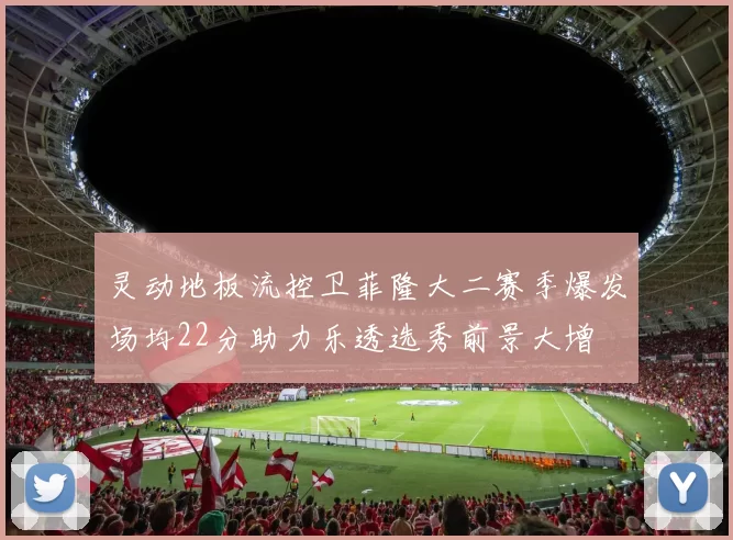 灵动地板流控卫菲隆大二赛季爆发场均22分助力乐透选秀前景大增
