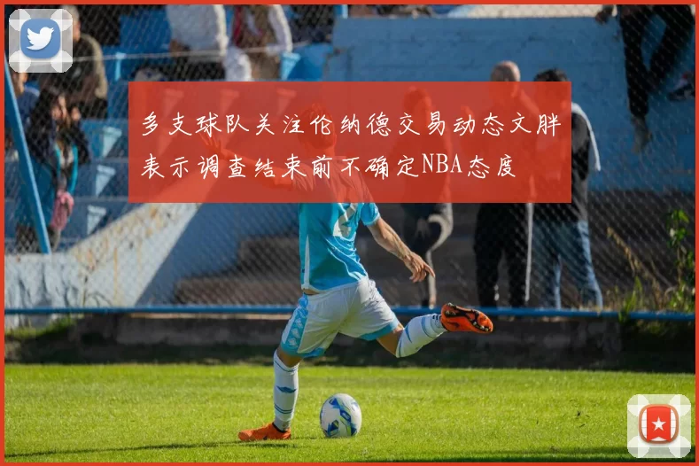 多支球队关注伦纳德交易动态文胖表示调查结束前不确定NBA态度