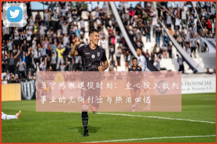 马宁感慨退役时刻：全心投入裁判事业的无悔付出与热泪回忆