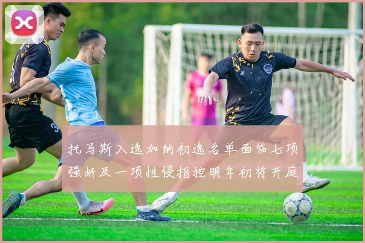 托马斯入选加纳初选名单面临七项强奸及一项性侵指控明年初将开庭审理