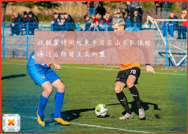 祝铭震特训结束今日在山东队体检通过后即将正式加盟
