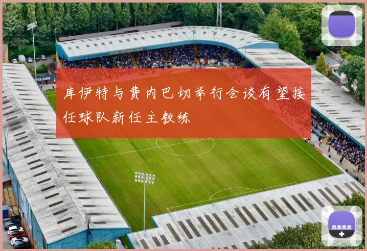 库伊特与费内巴切举行会谈有望接任球队新任主教练