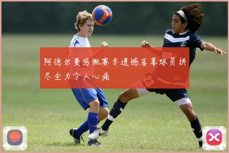 阿德尔曼感慨赛季遗憾落幕球员拼尽全力令人心痛