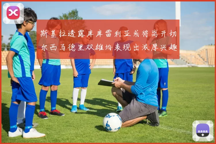 斯基拉透露库库雷利亚或将离开切尔西马德里双雄均表现出浓厚兴趣