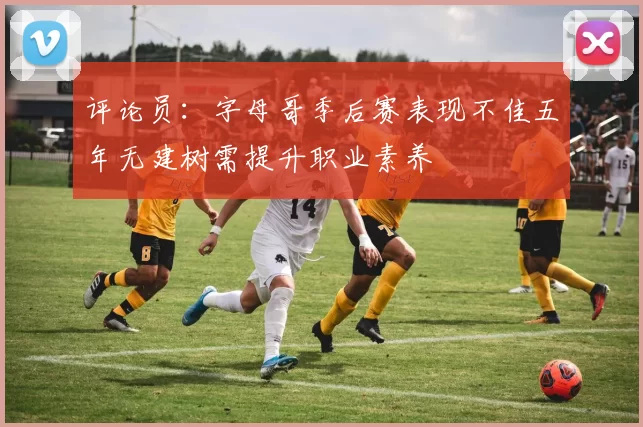 评论员:字母哥季后赛表现不佳五年无建树需提升职业素养