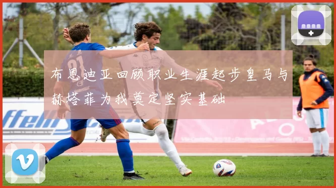 布恩迪亚回顾职业生涯起步皇马与赫塔菲为我奠定坚实基础