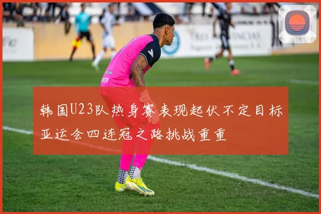 韩国U23队热身赛表现起伏不定目标亚运会四连冠之路挑战重重