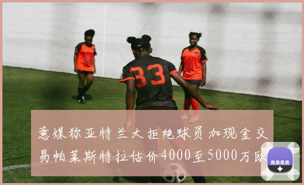 意媒称亚特兰大拒绝球员加现金交易帕莱斯特拉估价4000至5000万欧元