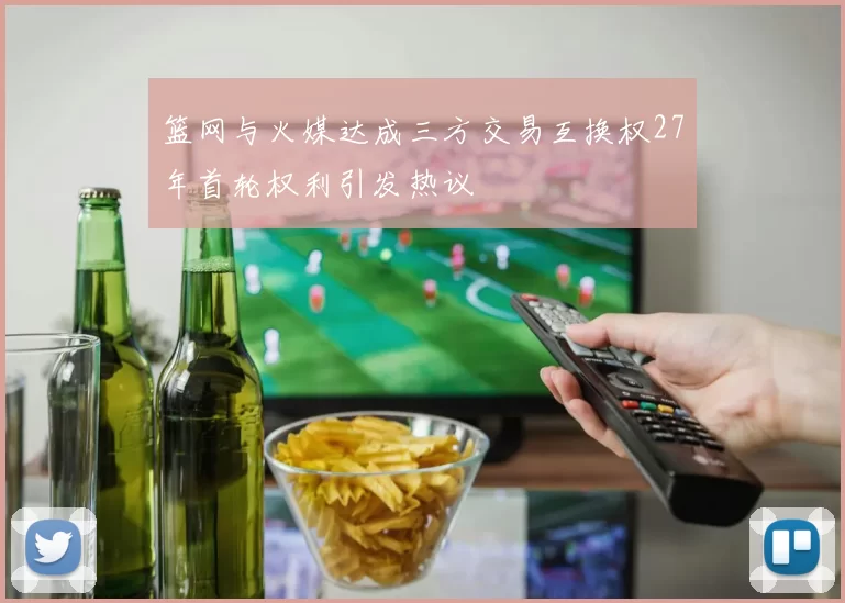 篮网与火媒达成三方交易互换权27年首轮权利引发热议