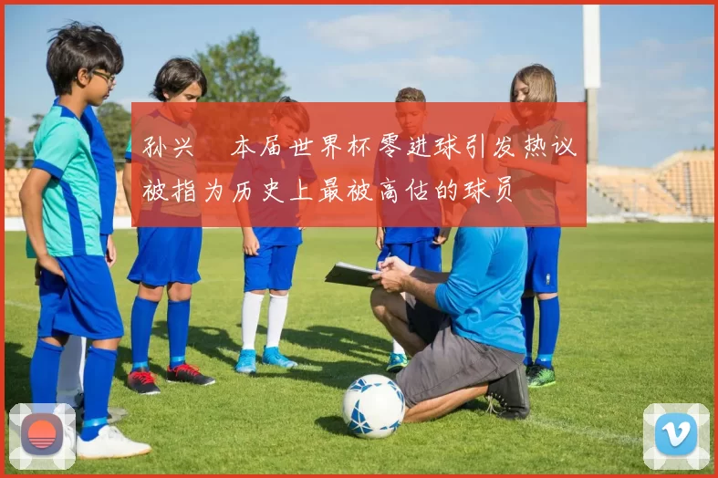 孙兴慜本届世界杯零进球引发热议被指为历史上最被高估的球员