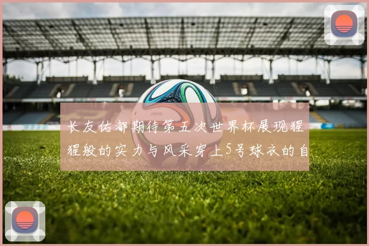 长友佑都期待第五次世界杯展现猩猩般的实力与风采穿上5号球衣的自豪感