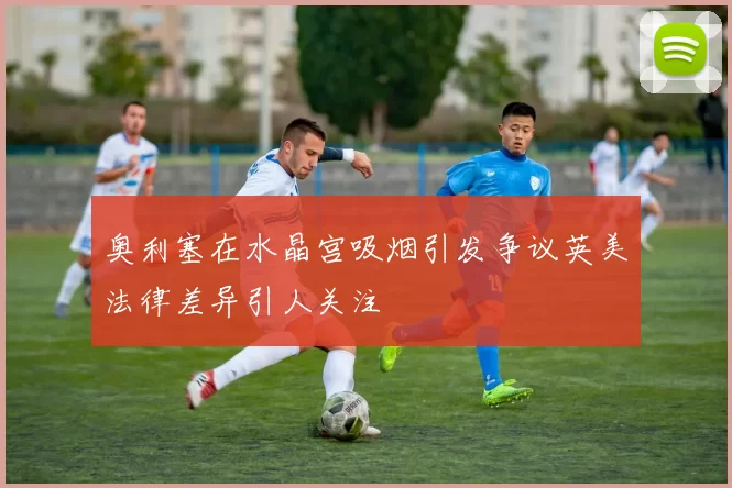 奥利塞在水晶宫吸烟引发争议英美法律差异引人关注